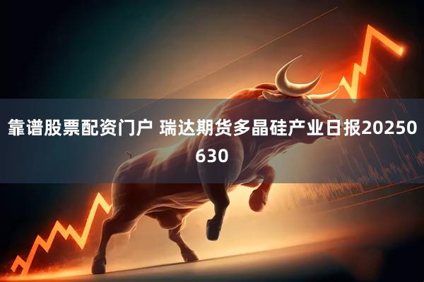 靠谱股票配资门户 瑞达期货多晶硅产业日报20250630