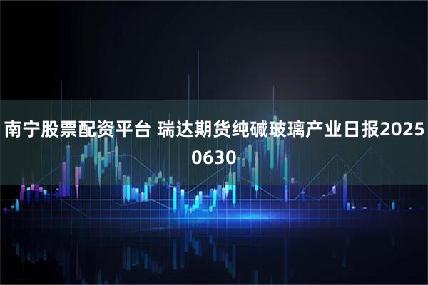 南宁股票配资平台 瑞达期货纯碱玻璃产业日报20250630