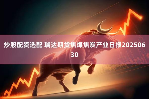 炒股配资选配 瑞达期货焦煤焦炭产业日报20250630