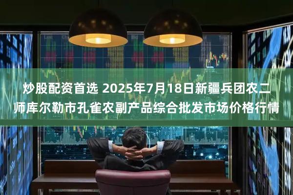 炒股配资首选 2025年7月18日新疆兵团农二师库尔勒市孔雀农副产品综合批发市场价格行情