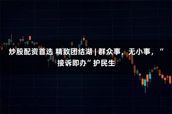 炒股配资首选 精致团结湖 | 群众事，无小事，“接诉即办”护民生