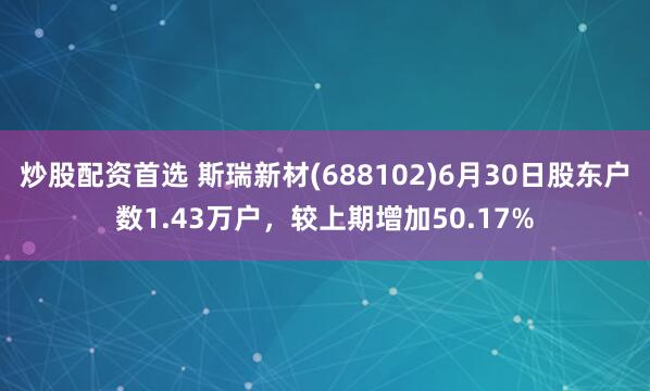 炒股配资首选 斯瑞新材(688102)6月30日股东户数1.43万户，较上期增加50.17%