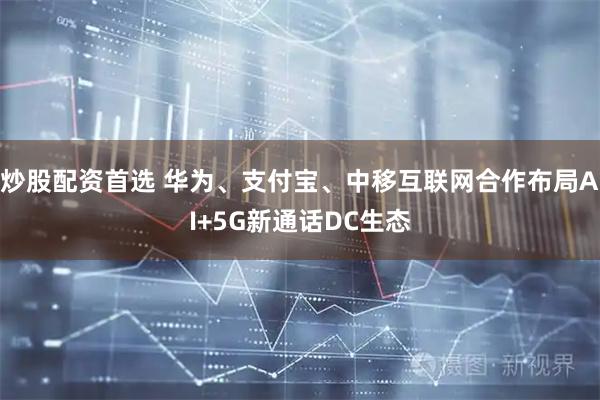 炒股配资首选 华为、支付宝、中移互联网合作布局AI+5G新通话DC生态