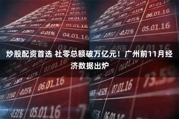 炒股配资首选 社零总额破万亿元！广州前11月经济数据出炉