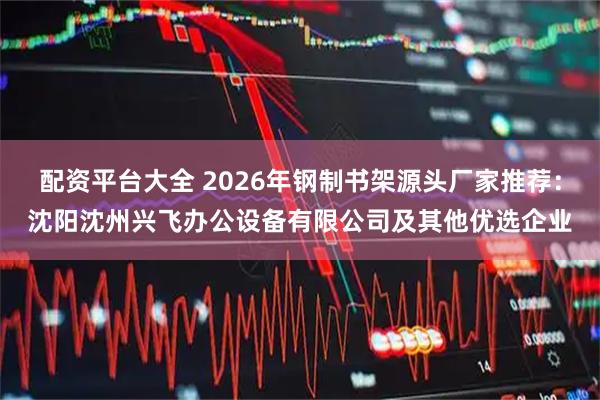 配资平台大全 2026年钢制书架源头厂家推荐：沈阳沈州兴飞办公设备有限公司及其他优选企业