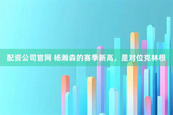 配资公司官网 杨瀚森的赛季新高，是对位克林根