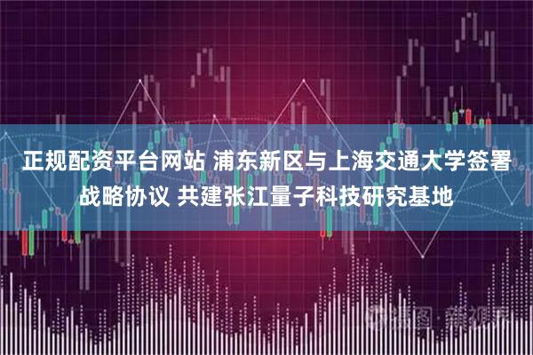 正规配资平台网站 浦东新区与上海交通大学签署战略协议 共建张江量子科技研究基地