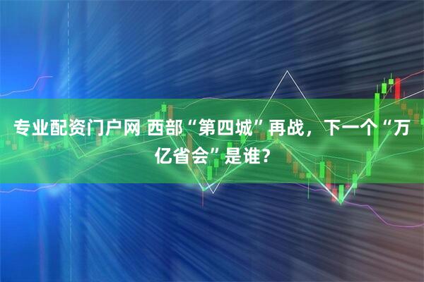 专业配资门户网 西部“第四城”再战，下一个“万亿省会”是谁？