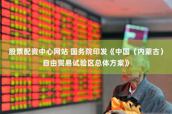 股票配资中心网站 国务院印发《中国（内蒙古）自由贸易试验区总体方案》