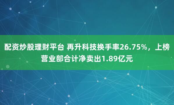 配资炒股理财平台 再升科技换手率26.75%，上榜营业部合计净卖出1.89亿元