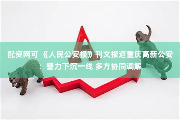 配资网可 《人民公安报》刊文报道重庆高新公安：警力下沉一线 多方协同调解
