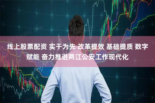 线上股票配资 实干为先 改革提效 基础提质 数字赋能 奋力推进两江公安工作现代化