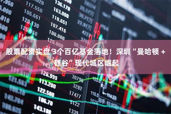 股票配资实盘 3个百亿基金落地！深圳“曼哈顿 + 硅谷”现代城区崛起